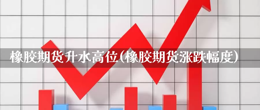橡胶期货升水高位(橡胶期货涨跌幅度)