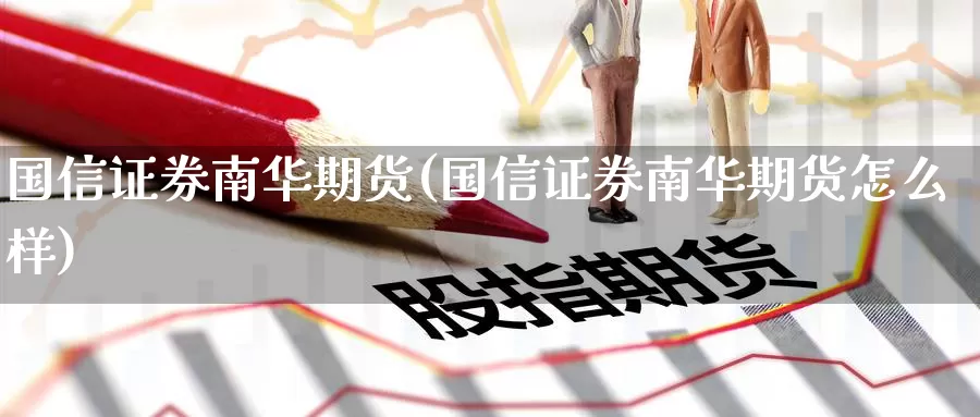 国信证券南华期货(国信证券南华期货怎么样)