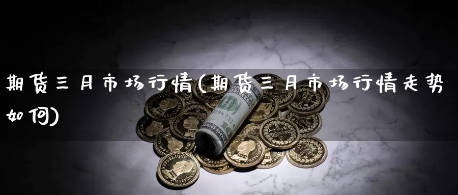 期货三月市场行情(期货三月市场行情走势如何)