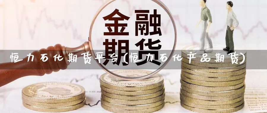 恒力石化期货平台(恒力石化产品期货)