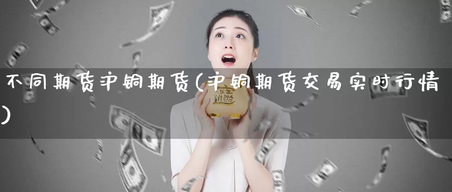 不同期货沪铜期货(沪铜期货交易实时行情)