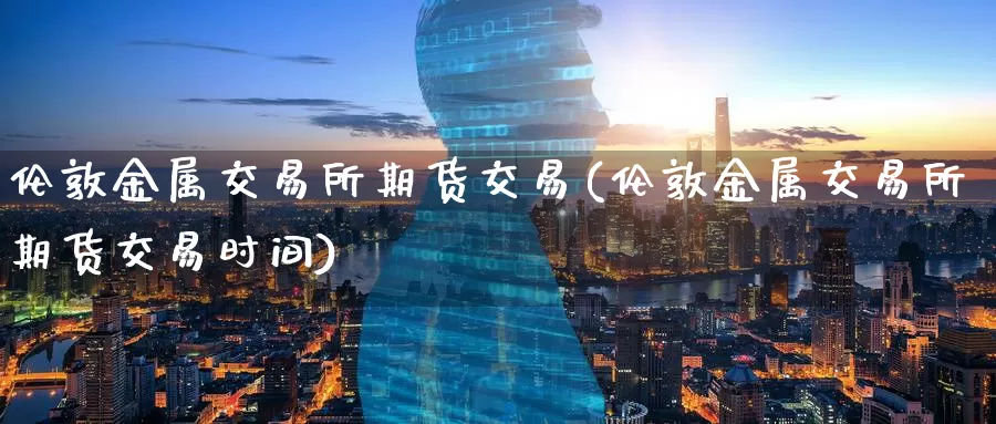 伦敦金属交易所期货交易(伦敦金属交易所期货交易时间)