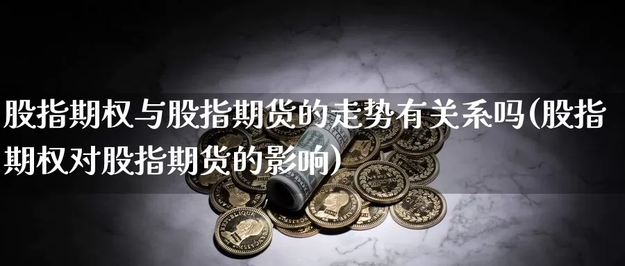 股指期权与股指期货的走势有关系吗(股指期权对股指期货的影响)