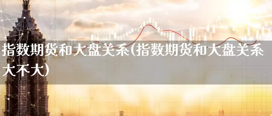 指数期货和大盘关系(指数期货和大盘关系大不大)