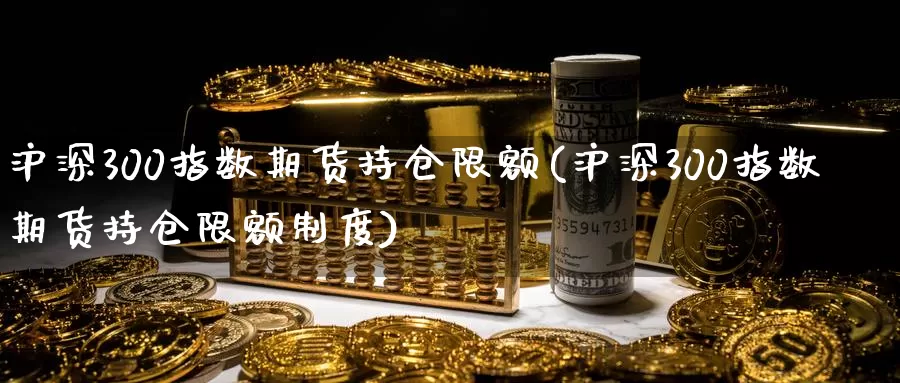 沪深300指数期货持仓限额(沪深300指数期货持仓限额制度)