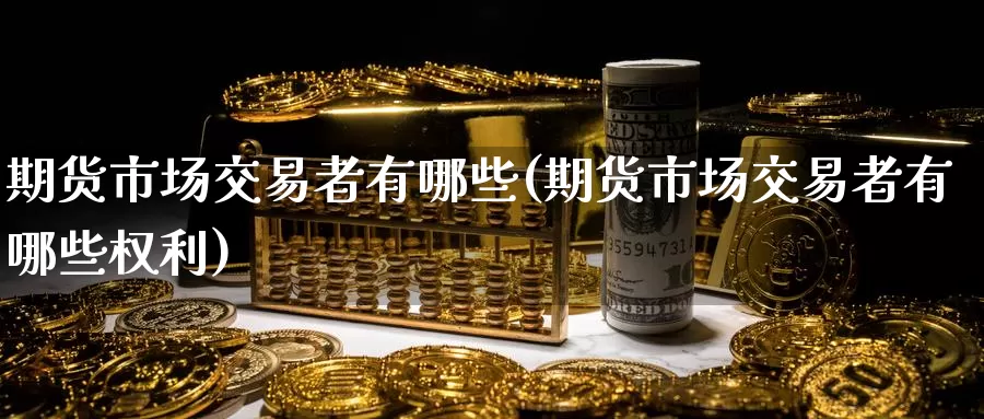 期货市场交易者有哪些(期货市场交易者有哪些权利)