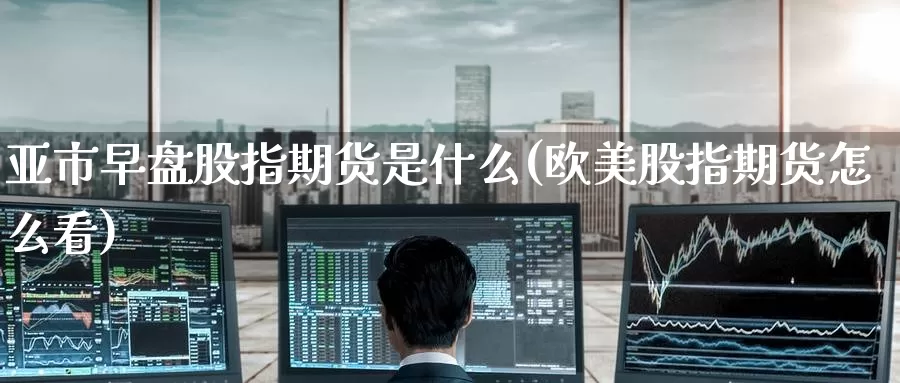 亚市早盘股指期货是什么(欧美股指期货怎么看)