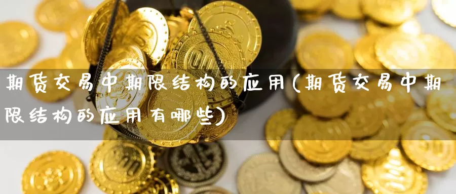 期货交易中期限结构的应用(期货交易中期限结构的应用有哪些)