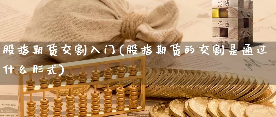 股指期货交割入门(股指期货的交割是通过什么形式)