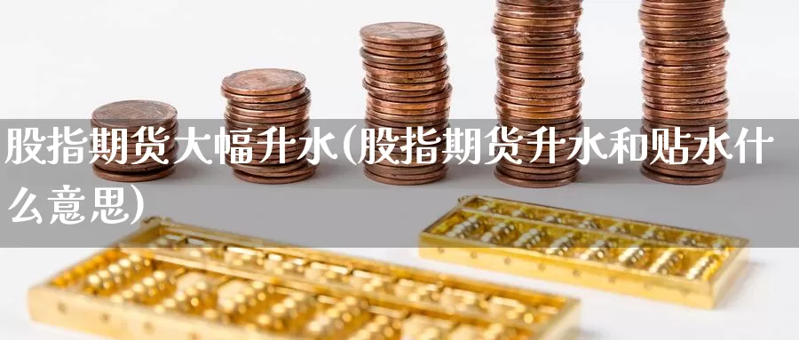 股指期货大幅升水(股指期货升水和贴水什么意思)