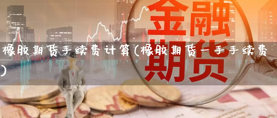 橡胶期货手续费计算(橡胶期货一手手续费)
