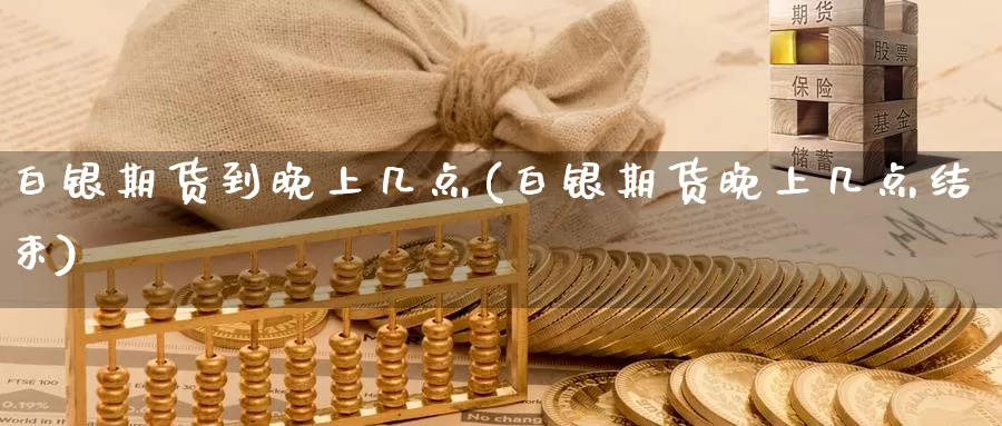 白银期货到晚上几点(白银期货晚上几点结束)