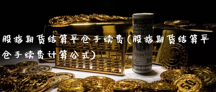 股指期货结算平仓手续费(股指期货结算平仓手续费计算公式)