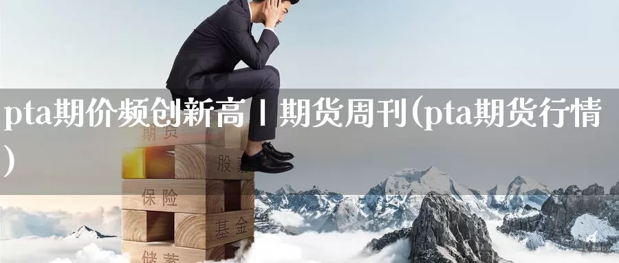 pta期价频创新高丨期货周刊(pta期货行情)