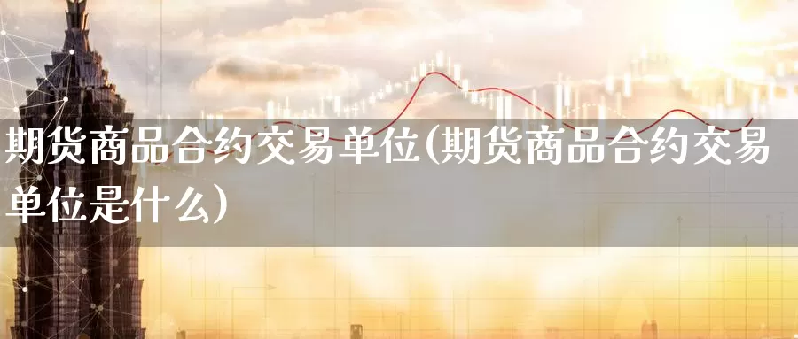 期货商品合约交易单位(期货商品合约交易单位是什么)