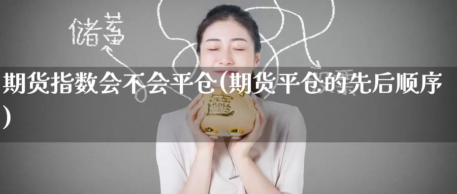 期货指数会不会平仓(期货平仓的先后顺序)