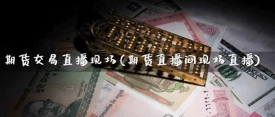 期货交易直播现场(期货直播间现场直播)