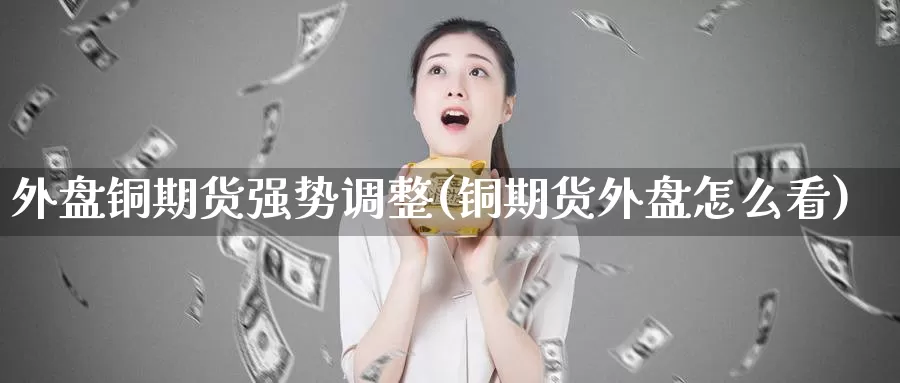 外盘铜期货强势调整(铜期货外盘怎么看)