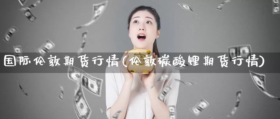 国际伦敦期货行情(伦敦碳酸锂期货行情)
