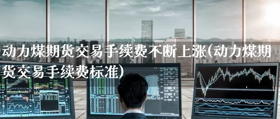 动力煤期货交易手续费不断上涨(动力煤期货交易手续费标准)