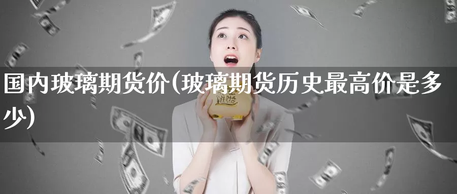 国内玻璃期货价(玻璃期货历史最高价是多少)