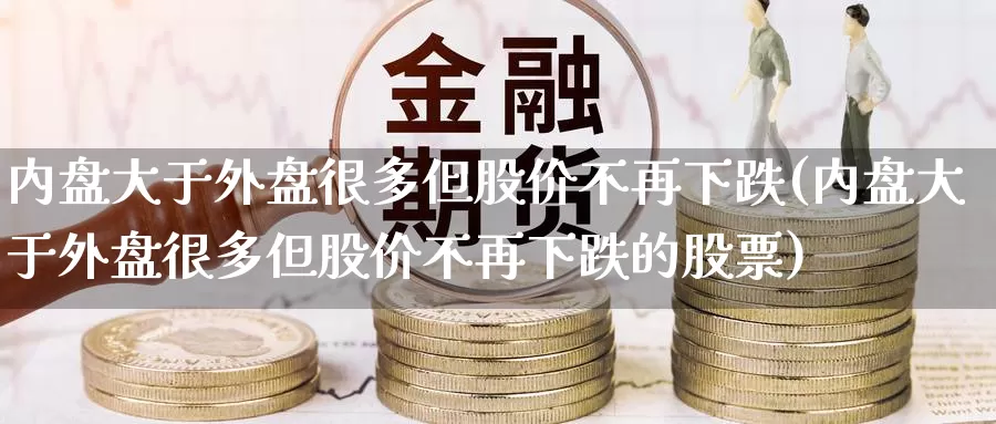 内盘大于外盘很多但股价不再下跌(内盘大于外盘很多但股价不再下跌的股票)