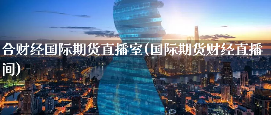 合财经国际期货直播室(国际期货财经直播间)