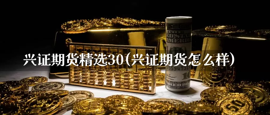 兴证期货精选30(兴证期货怎么样)