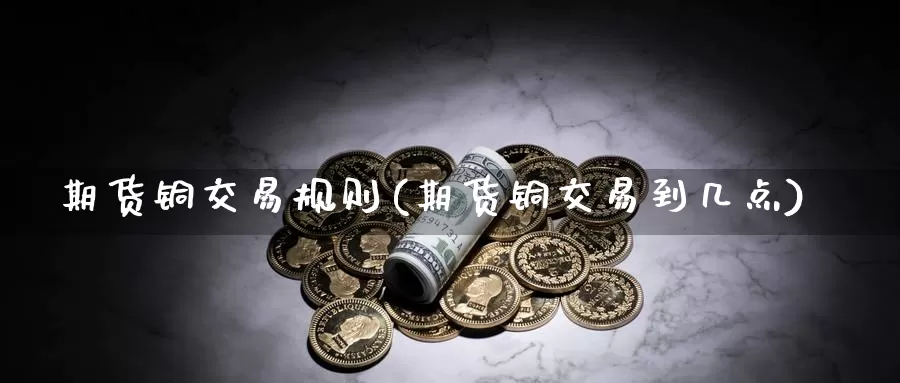 期货铜交易规则(期货铜交易到几点)