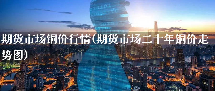 期货市场铜价行情(期货市场二十年铜价走势图)