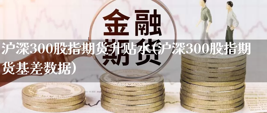 沪深300股指期货升贴水(沪深300股指期货基差数据)