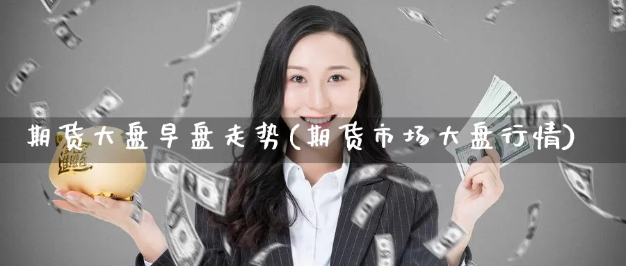 期货大盘早盘走势(期货市场大盘行情)