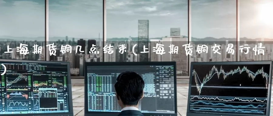 上海期货铜几点结束(上海期货铜交易行情)