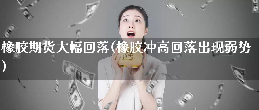 橡胶期货大幅回落(橡胶冲高回落出现弱势)