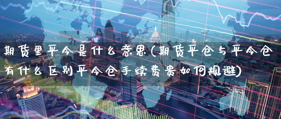 期货里平今是什么意思(期货平仓与平今仓有什么区别平今仓手续费贵如何规避)