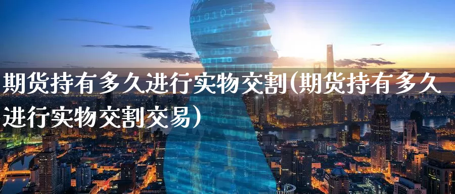 期货持有多久进行实物交割(期货持有多久进行实物交割交易)