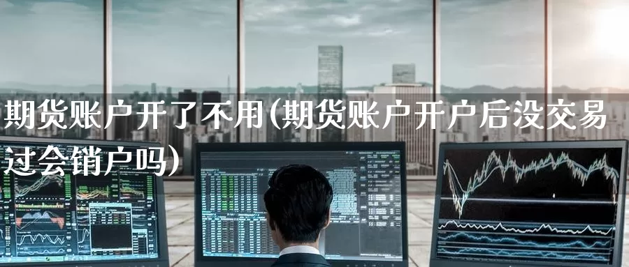 期货账户开了不用(期货账户开户后没交易过会销户吗)