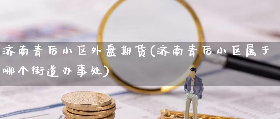 济南青后小区外盘期货(济南青后小区属于哪个街道办事处)