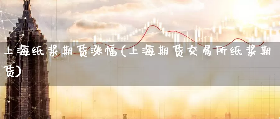上海纸浆期货涨幅(上海期货交易所纸浆期货)
