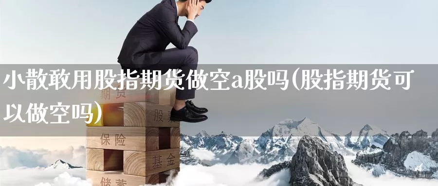 小散敢用股指期货做空a股吗(股指期货可以做空吗)