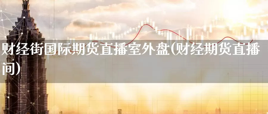财经街国际期货直播室外盘(财经期货直播间)