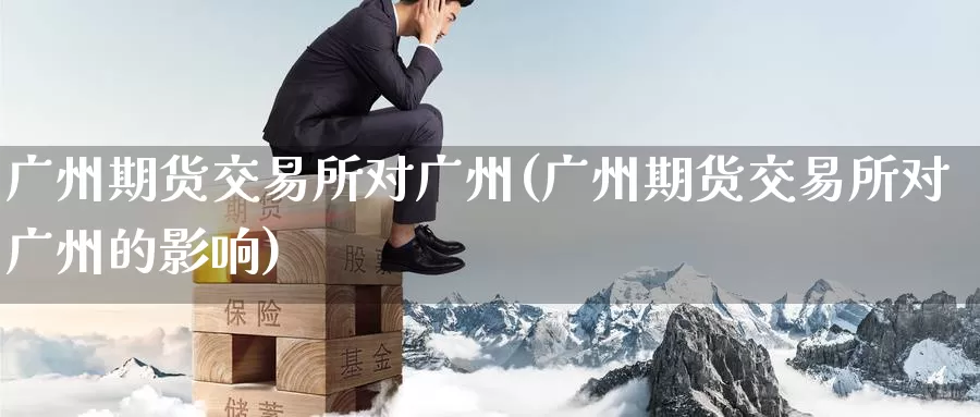 广州期货交易所对广州(广州期货交易所对广州的影响)