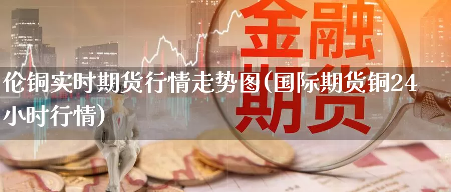 伦铜实时期货行情走势图(国际期货铜24小时行情)