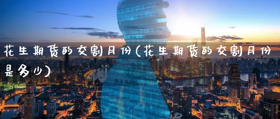 花生期货的交割月份(花生期货的交割月份是多少)