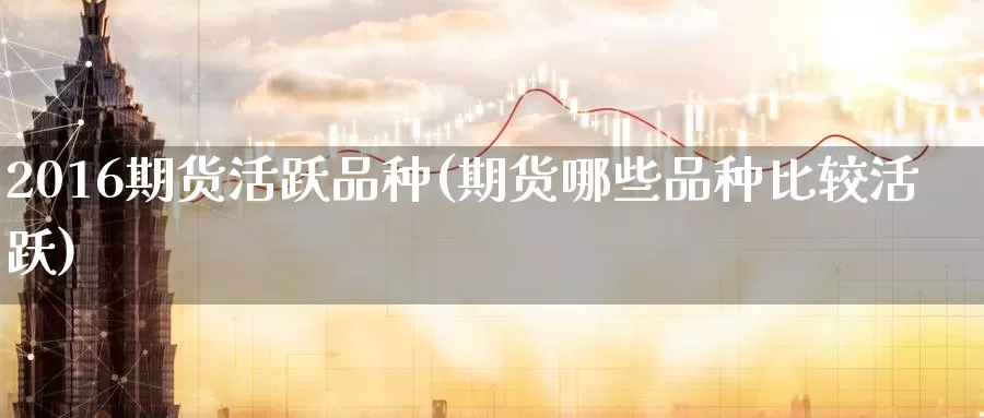 2016期货活跃品种(期货哪些品种比较活跃)