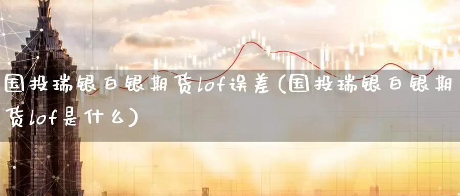 国投瑞银白银期货lof误差(国投瑞银白银期货lof是什么)