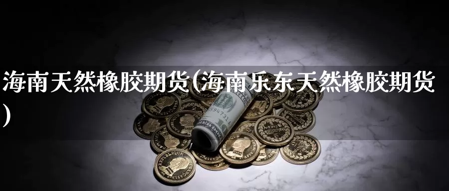 海南天然橡胶期货(海南乐东天然橡胶期货)