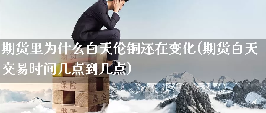 期货里为什么白天伦铜还在变化(期货白天交易时间几点到几点)