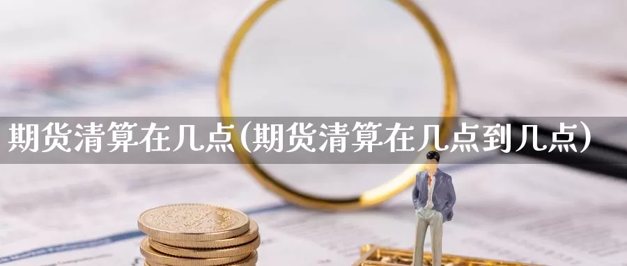 期货清算在几点(期货清算在几点到几点)