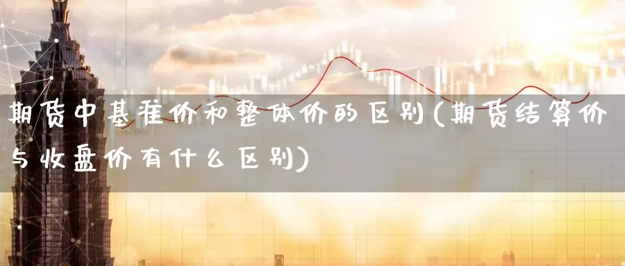 期货中基准价和整体价的区别(期货结算价与收盘价有什么区别)
